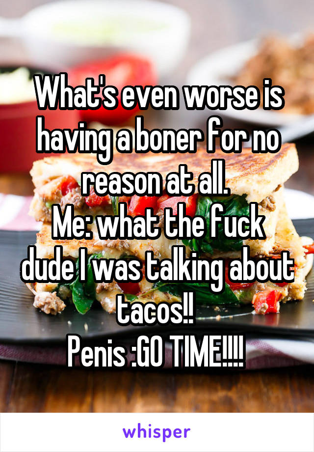 What's even worse is having a boner for no reason at all. 
Me: what the fuck dude I was talking about tacos!! 
Penis :GO TIME!!!! 