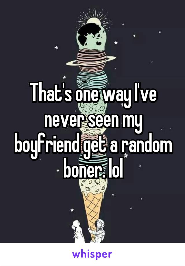 That's one way I've never seen my boyfriend get a random boner. lol