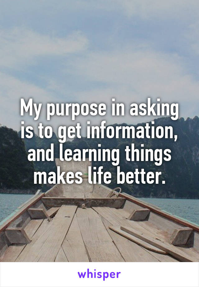 My purpose in asking is to get information, and learning things makes life better.