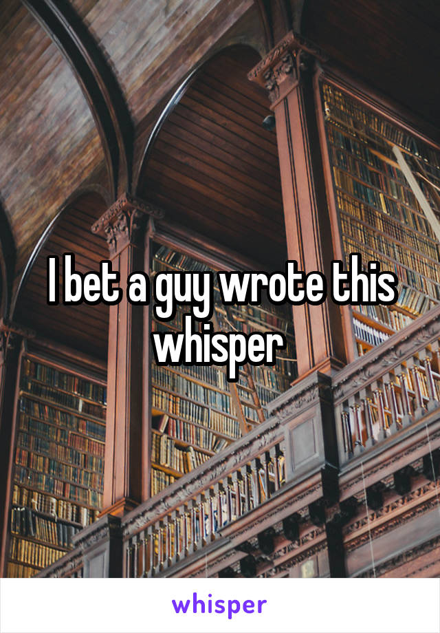 I bet a guy wrote this whisper 