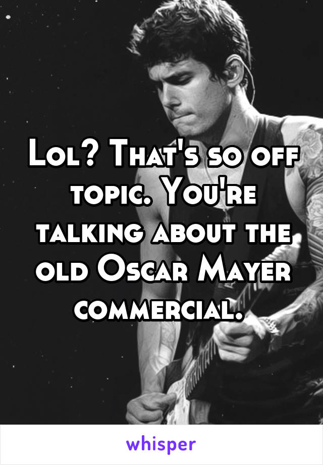 Lol? That's so off topic. You're talking about the old Oscar Mayer commercial. 