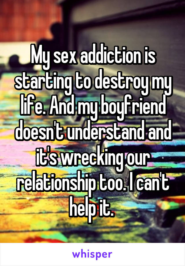 My sex addiction is starting to destroy my life. And my boyfriend doesn't understand and it's wrecking our relationship too. I can't help it. 
