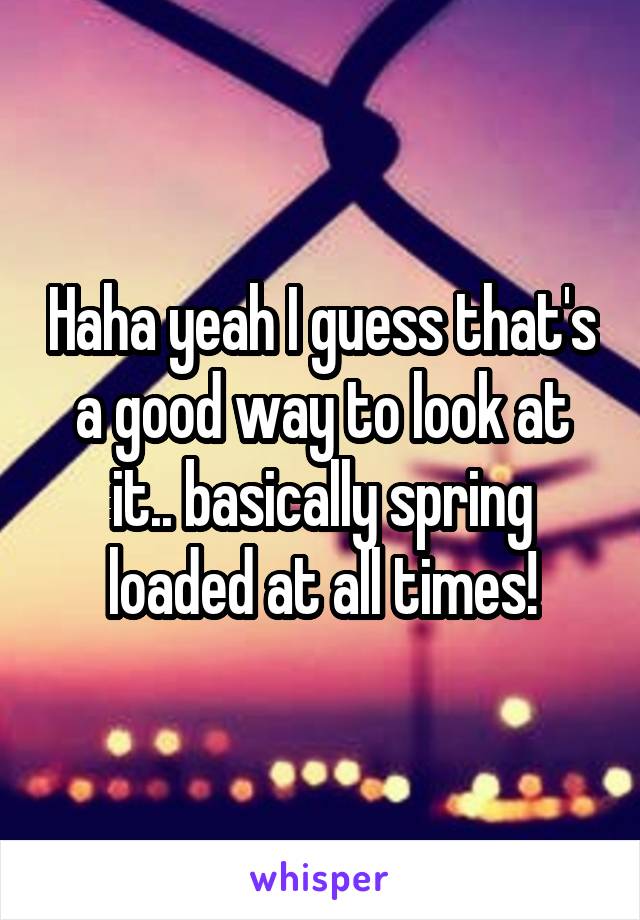 Haha yeah I guess that's a good way to look at it.. basically spring loaded at all times!