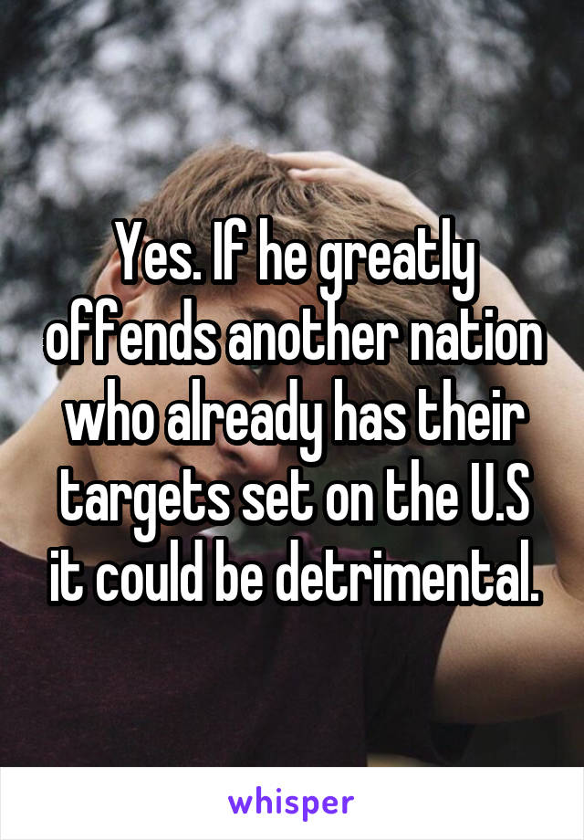 Yes. If he greatly offends another nation who already has their targets set on the U.S it could be detrimental.