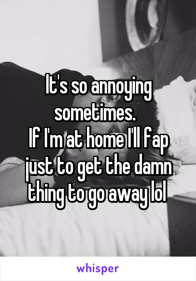 It's so annoying sometimes.  
If I'm at home I'll fap just to get the damn thing to go away lol 