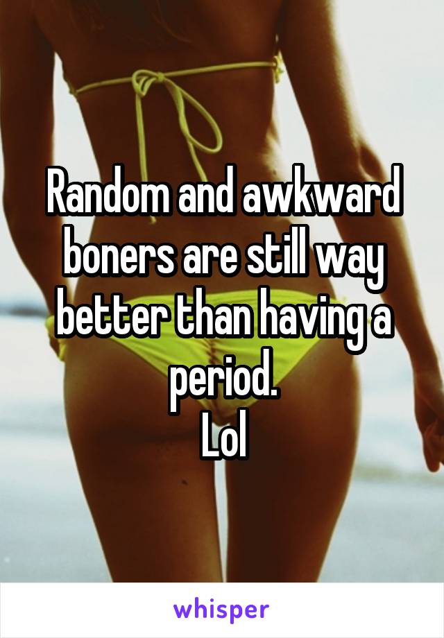 Random and awkward boners are still way better than having a period.
Lol