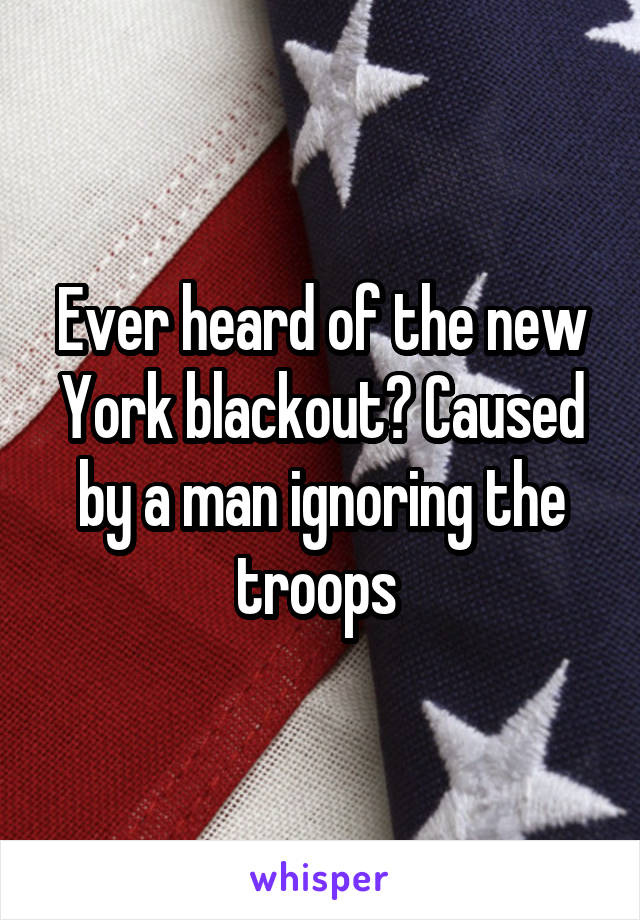 Ever heard of the new York blackout? Caused by a man ignoring the troops 