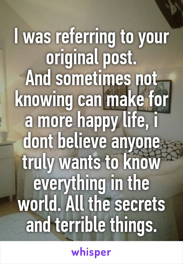 I was referring to your original post.
And sometimes not knowing can make for a more happy life, i dont believe anyone truly wants to know everything in the world. All the secrets and terrible things.