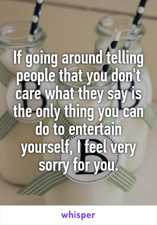 If going around telling people that you don't care what they say is the only thing you can do to entertain yourself, I feel very sorry for you.