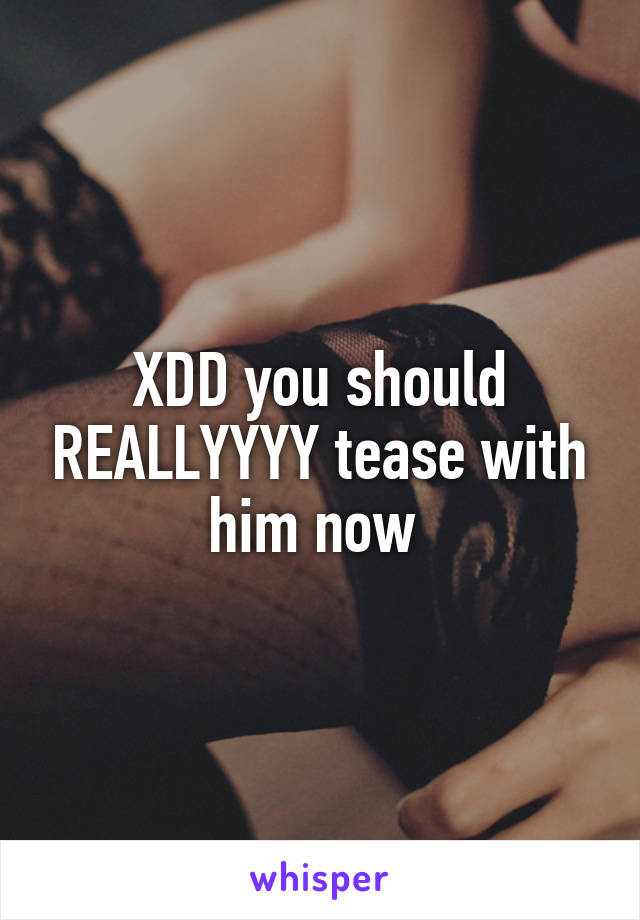 XDD you should REALLYYYY tease with him now 