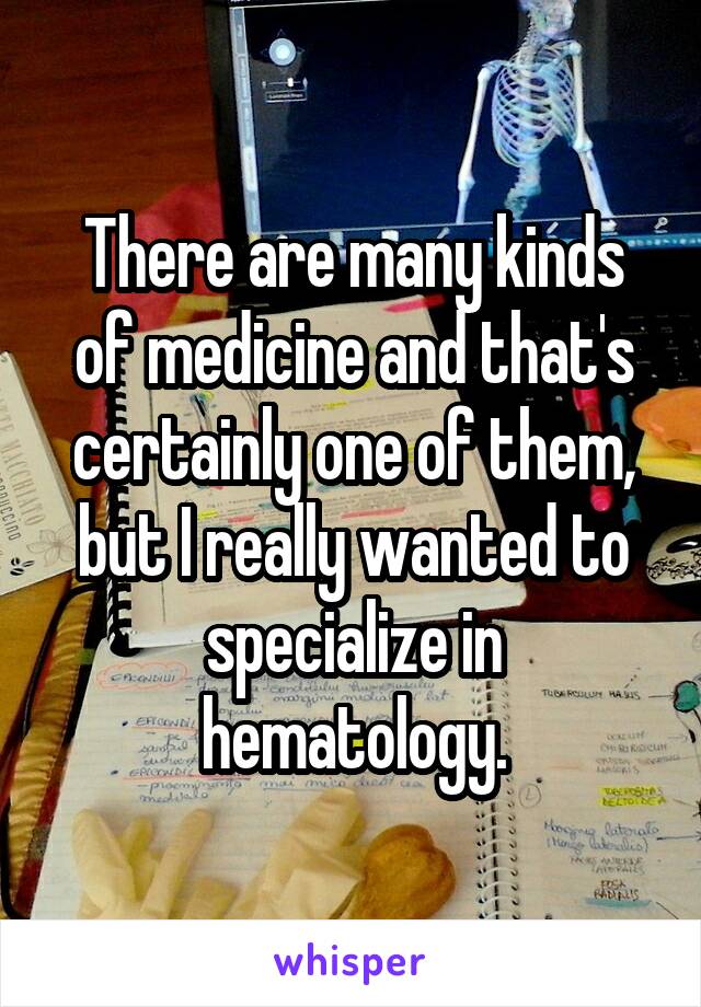 There are many kinds of medicine and that's certainly one of them, but I really wanted to specialize in hematology.