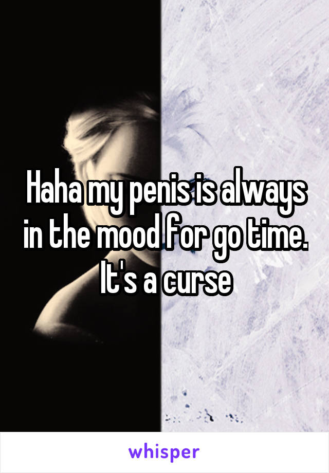 Haha my penis is always in the mood for go time. It's a curse