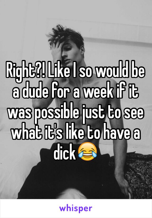 Right?! Like I so would be a dude for a week if it was possible just to see what it's like to have a dick😂