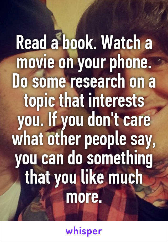 Read a book. Watch a movie on your phone. Do some research on a topic that interests you. If you don't care what other people say, you can do something that you like much more.