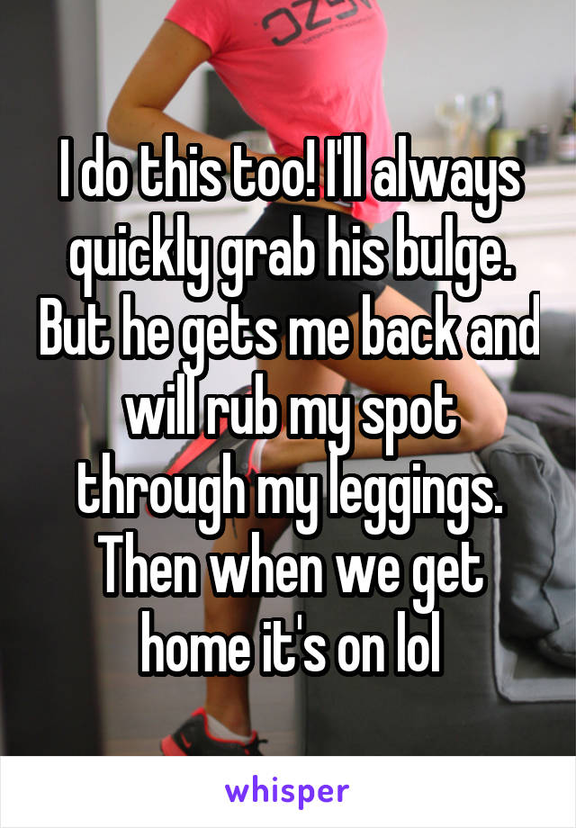 I do this too! I'll always quickly grab his bulge. But he gets me back and will rub my spot through my leggings. Then when we get home it's on lol