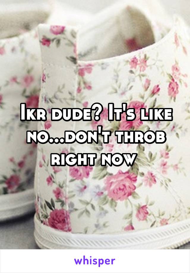 Ikr dude? It's like no...don't throb right now 