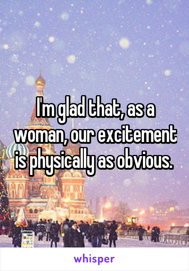 I'm glad that, as a woman, our excitement is physically as obvious. 