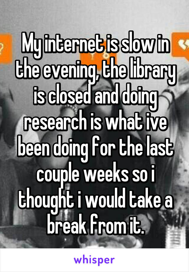 My internet is slow in the evening, the library is closed and doing research is what ive been doing for the last couple weeks so i thought i would take a break from it.