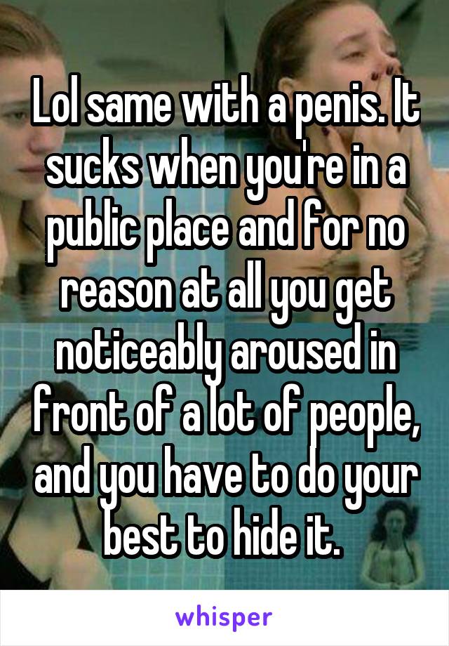 Lol same with a penis. It sucks when you're in a public place and for no reason at all you get noticeably aroused in front of a lot of people, and you have to do your best to hide it. 