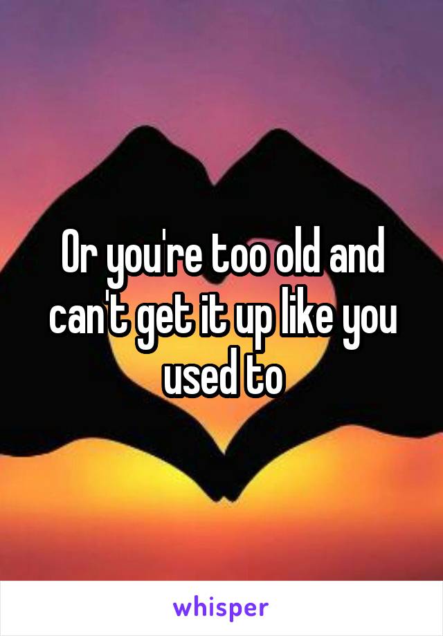 Or you're too old and can't get it up like you used to