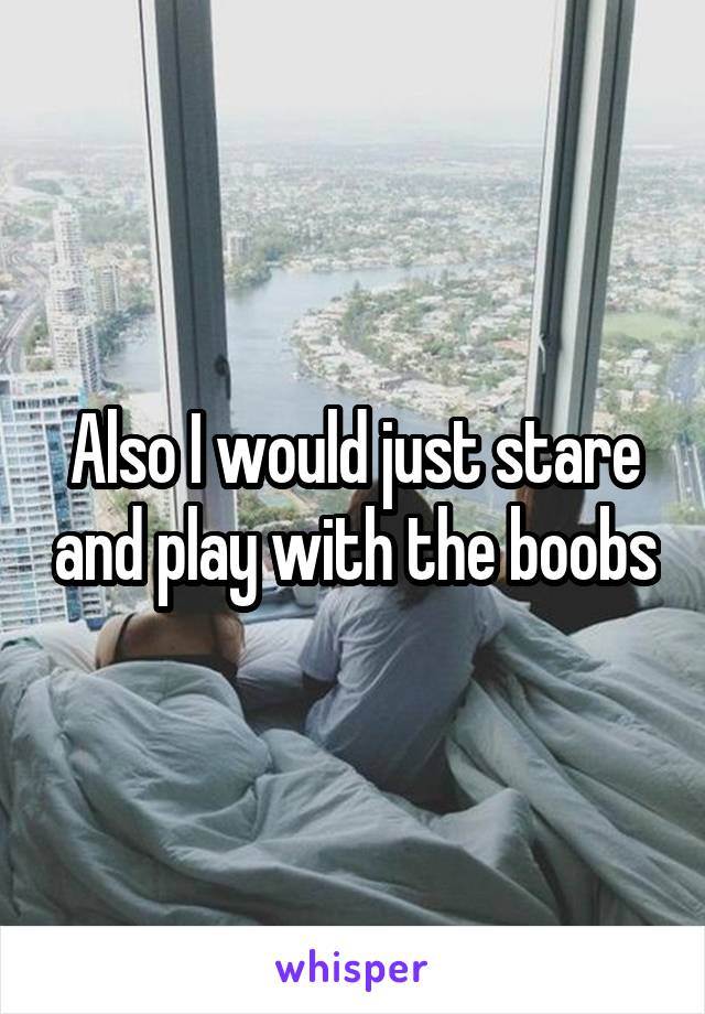 Also I would just stare and play with the boobs