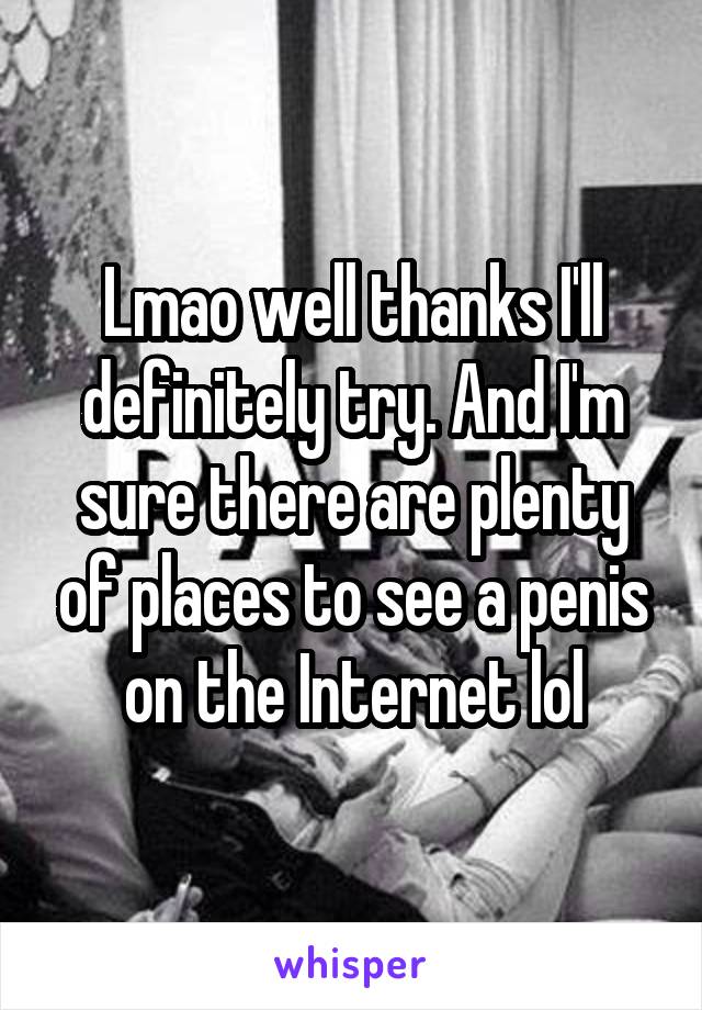 Lmao well thanks I'll definitely try. And I'm sure there are plenty of places to see a penis on the Internet lol