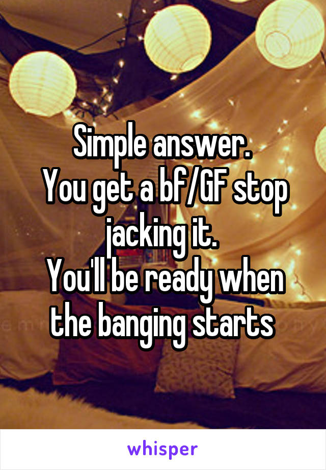 Simple answer. 
You get a bf/GF stop jacking it. 
You'll be ready when the banging starts 