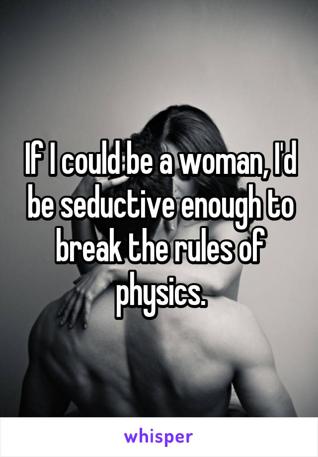 If I could be a woman, I'd be seductive enough to break the rules of physics.