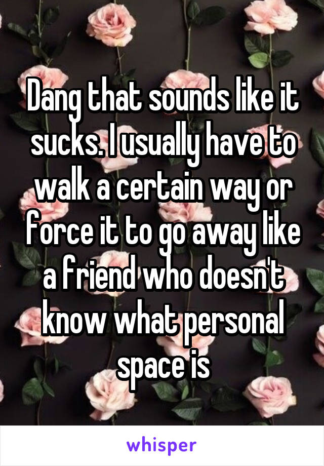 Dang that sounds like it sucks. I usually have to walk a certain way or force it to go away like a friend who doesn't know what personal space is