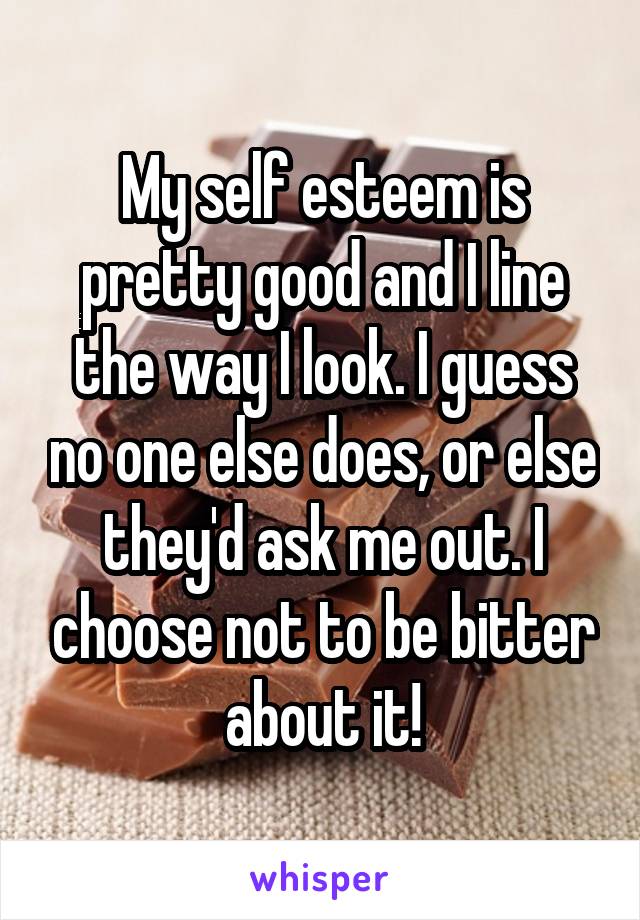 My self esteem is pretty good and I line the way I look. I guess no one else does, or else they'd ask me out. I choose not to be bitter about it!