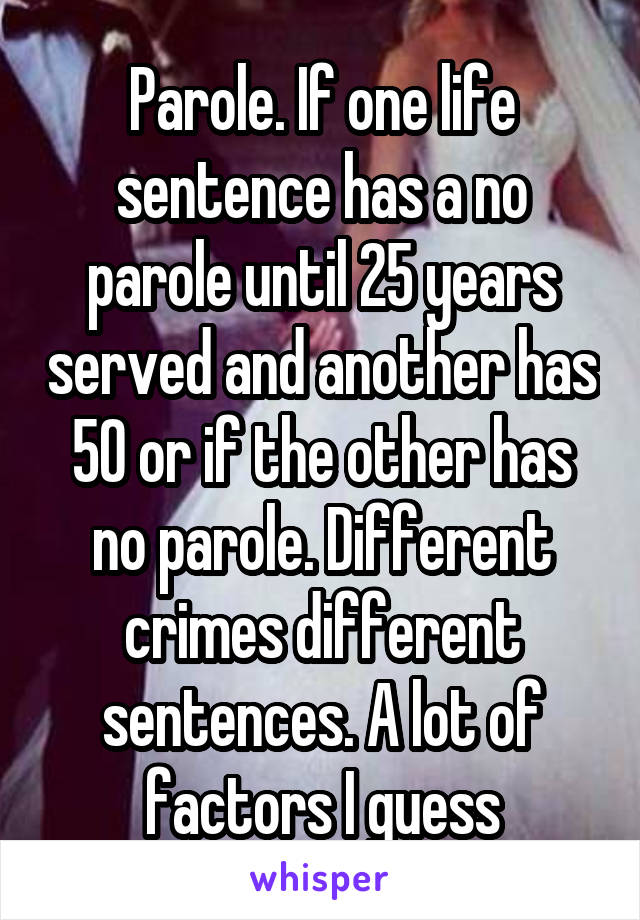 Parole. If one life sentence has a no parole until 25 years served and another has 50 or if the other has no parole. Different crimes different sentences. A lot of factors I guess