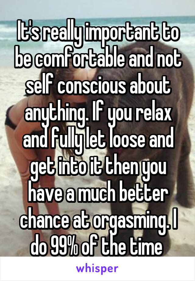 It's really important to be comfortable and not self conscious about anything. If you relax and fully let loose and get into it then you have a much better chance at orgasming. I do 99% of the time 
