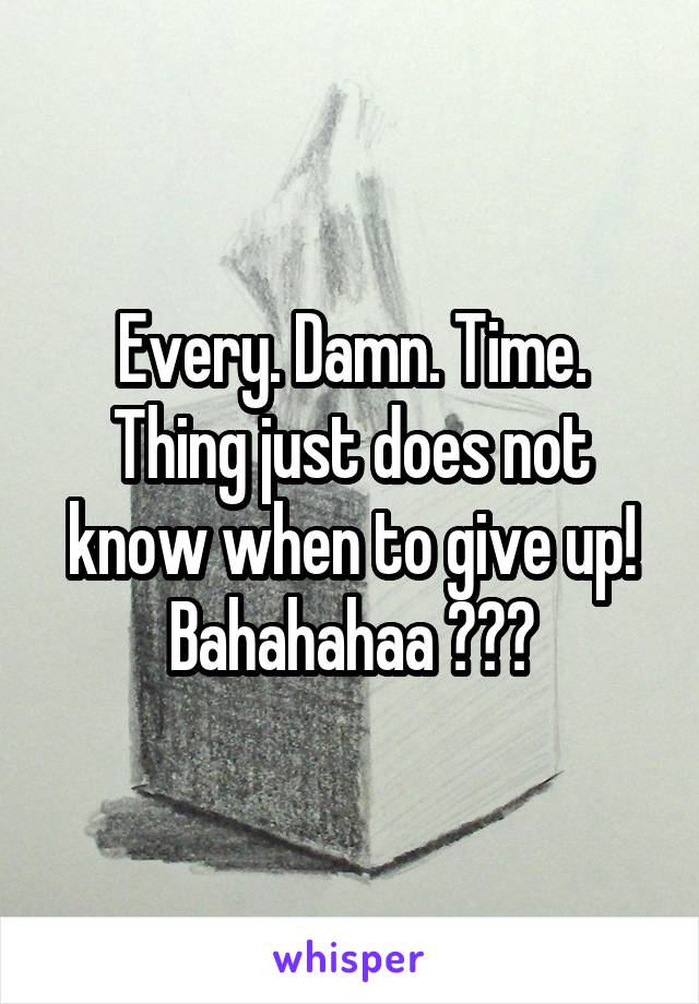 Every. Damn. Time. Thing just does not know when to give up! Bahahahaa 😂😂😂