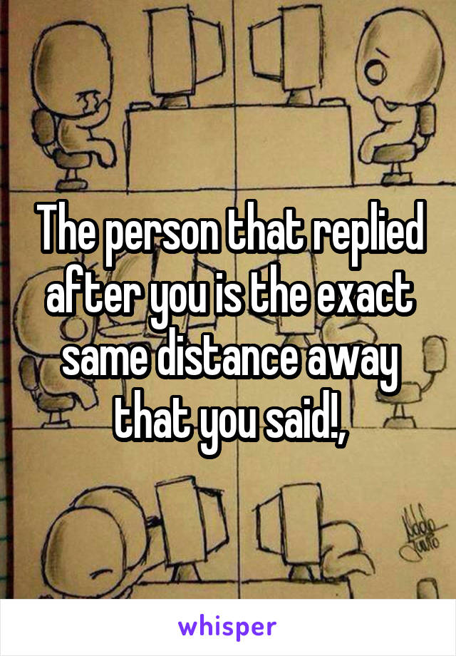 The person that replied after you is the exact same distance away that you said!,