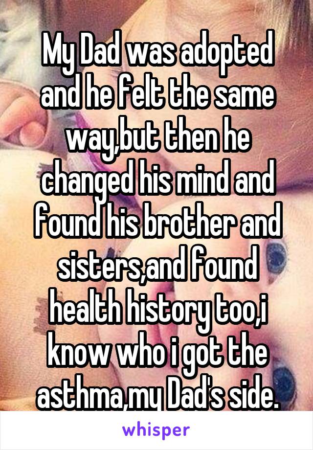 My Dad was adopted and he felt the same way,but then he changed his mind and found his brother and sisters,and found health history too,i know who i got the asthma,my Dad's side.