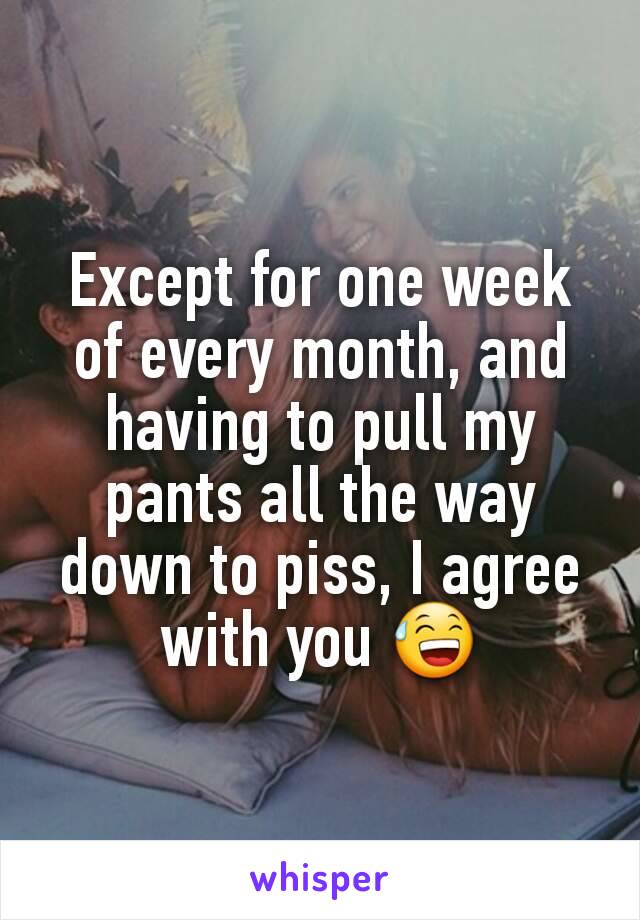 Except for one week of every month, and having to pull my pants all the way down to piss, I agree with you 😅