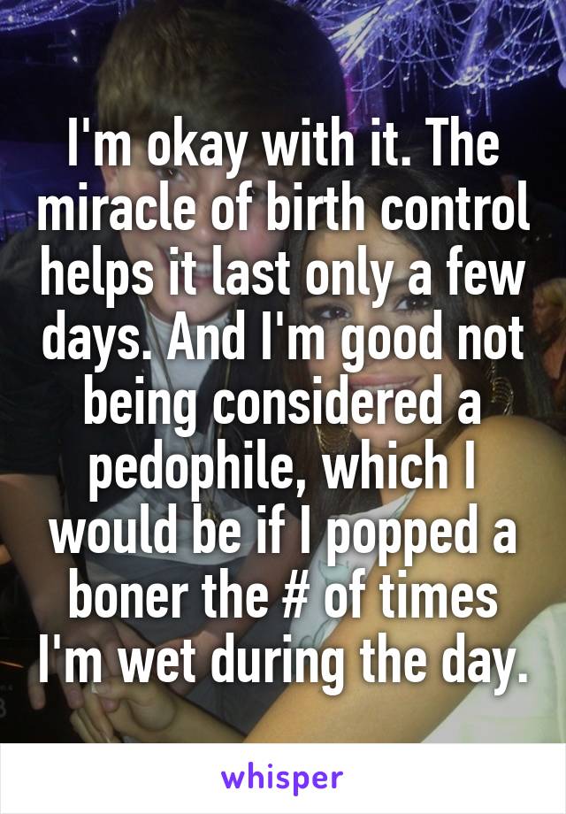 I'm okay with it. The miracle of birth control helps it last only a few days. And I'm good not being considered a pedophile, which I would be if I popped a boner the # of times I'm wet during the day.