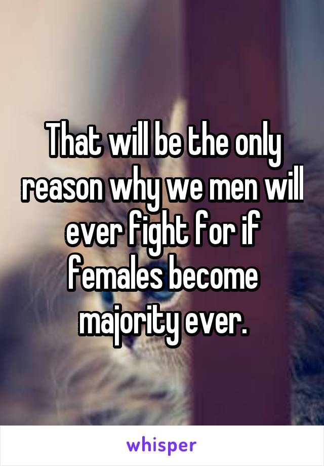 That will be the only reason why we men will ever fight for if females become majority ever.