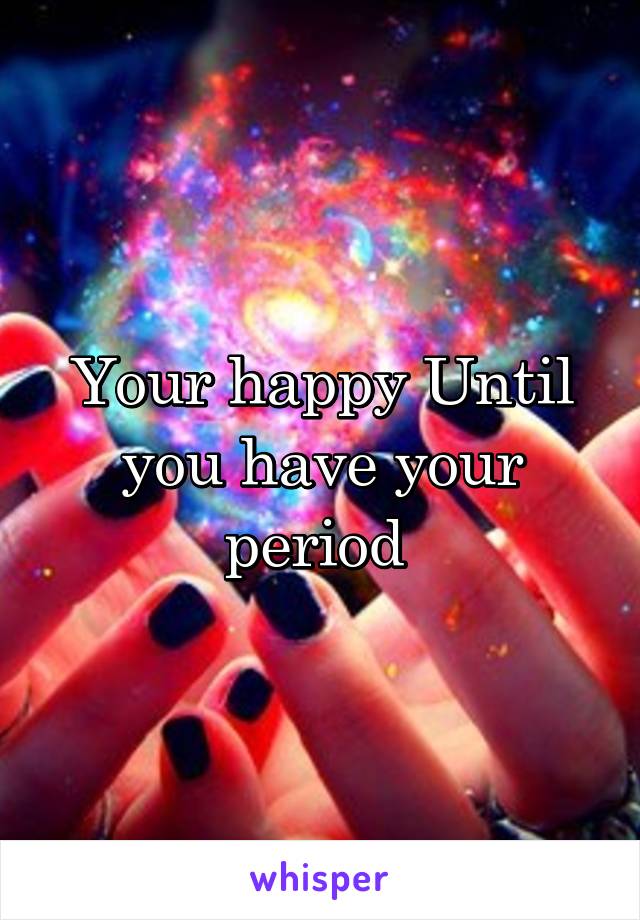 Your happy Until you have your period 