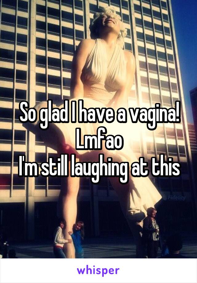 So glad I have a vagina! Lmfao
I'm still laughing at this