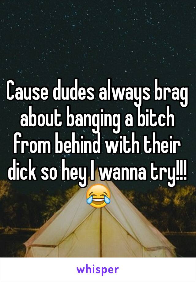 Cause dudes always brag about banging a bitch from behind with their dick so hey I wanna try!!!😂