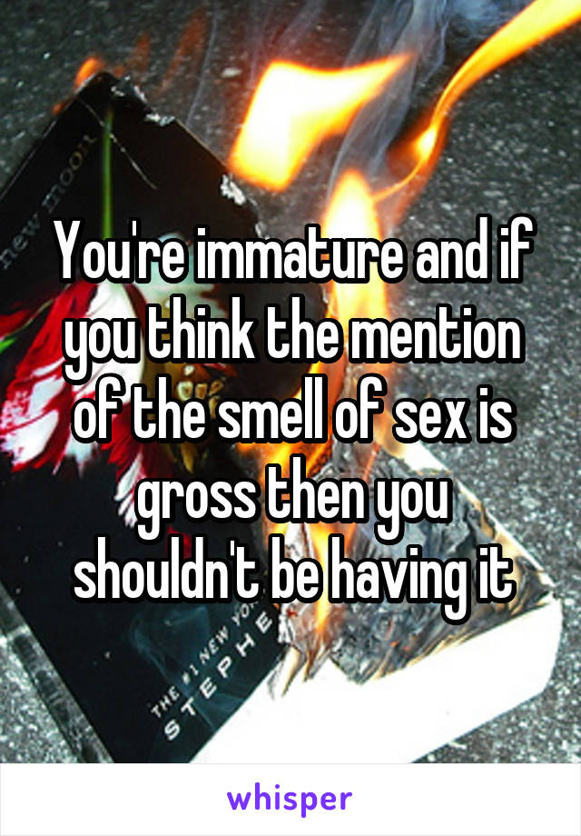 You're immature and if you think the mention of the smell of sex is gross then you shouldn't be having it