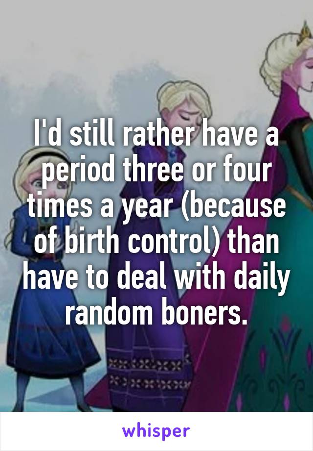 I'd still rather have a period three or four times a year (because of birth control) than have to deal with daily random boners.