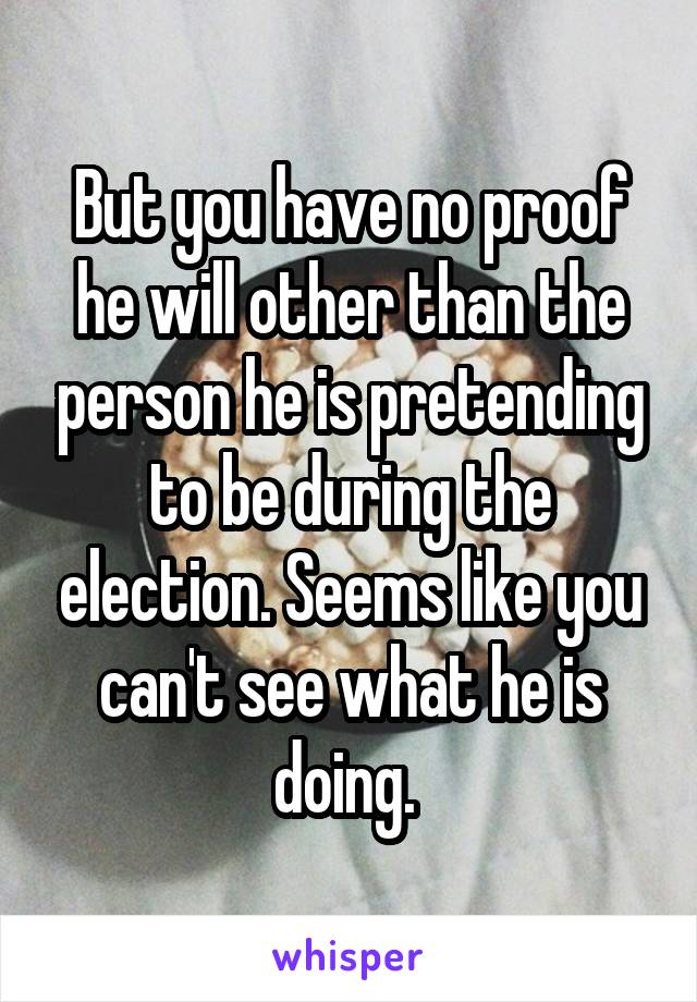 But you have no proof he will other than the person he is pretending to be during the election. Seems like you can't see what he is doing. 