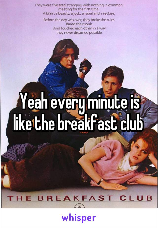 Yeah every minute is like the breakfast club 