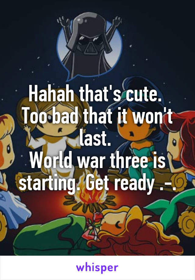 Hahah that's cute. 
Too bad that it won't last. 
World war three is starting. Get ready .-.