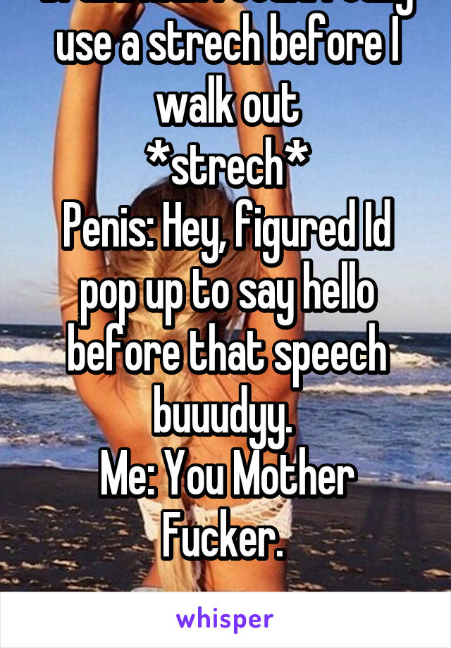 Brain: Man I could really use a strech before I walk out
*strech*
Penis: Hey, figured Id pop up to say hello before that speech buuudyy. 
Me: You Mother Fucker. 

Every. Damn. Time.