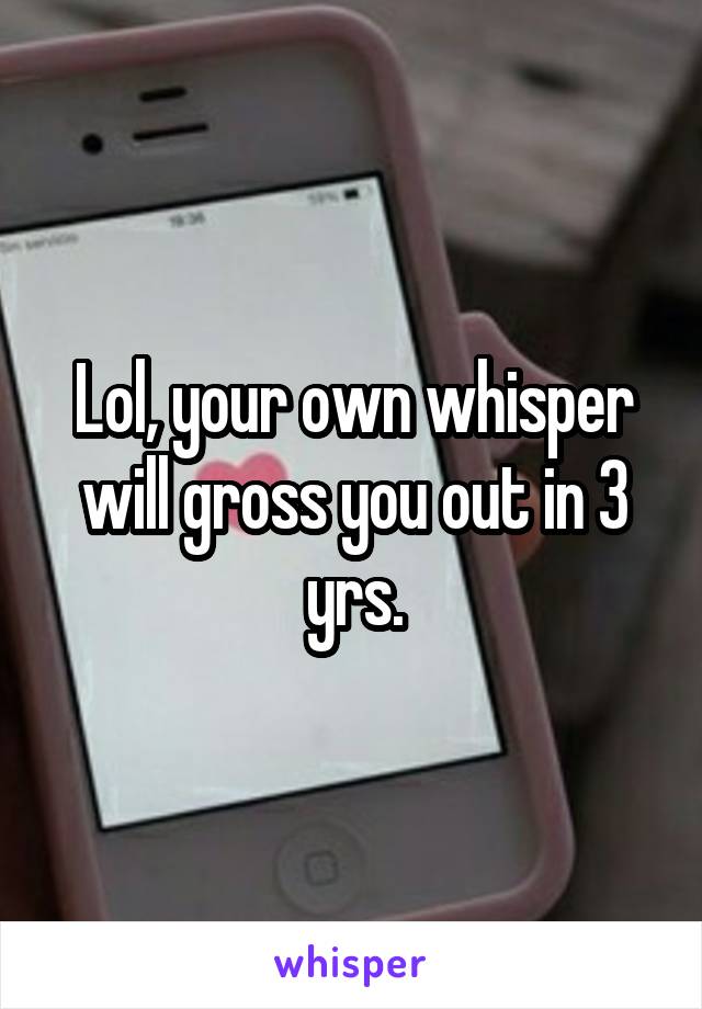 Lol, your own whisper will gross you out in 3 yrs.