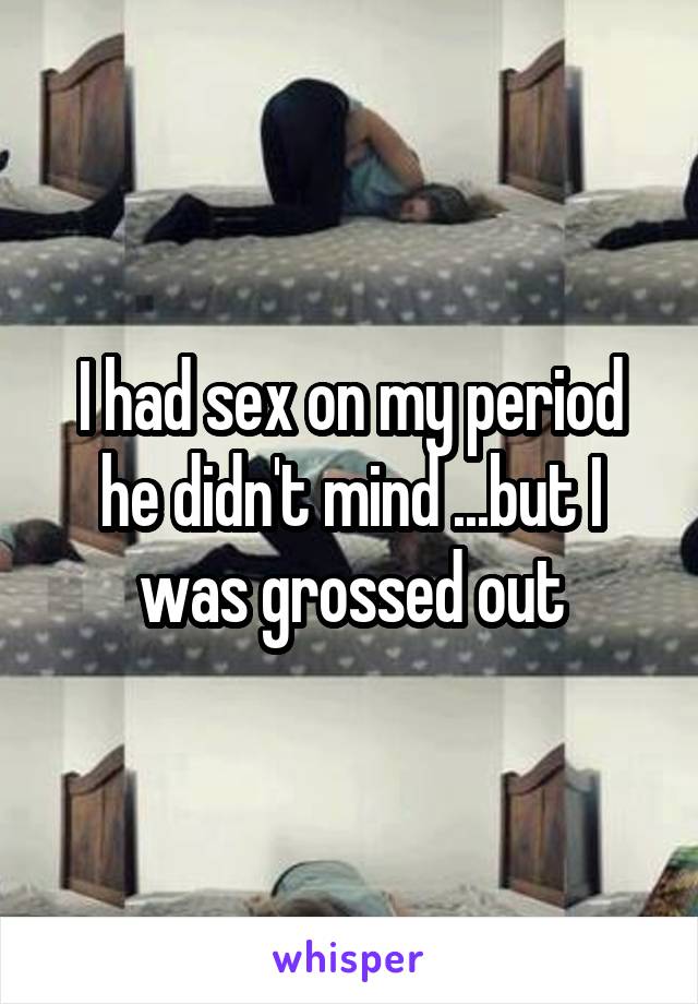 I had sex on my period he didn't mind ...but I was grossed out