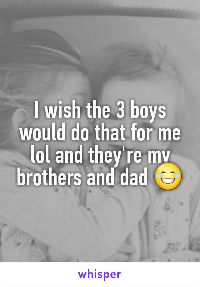 I wish the 3 boys would do that for me lol and they're my brothers and dad 😂